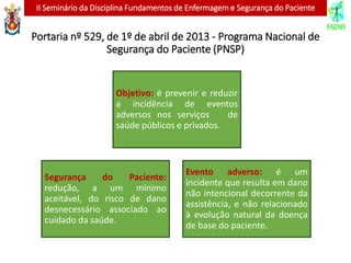 II Seminário da Disciplina Fundamentos de Enfermagem e Segurança do Paciente
Portaria nº 529, de 1º de abril de 2013 - Programa Nacional de
Segurança do Paciente (PNSP)
Evento adverso: é um
incidente que resulta em dano
não intencional decorrente da
assistência, e não relacionado
à evolução natural da doença
de base do paciente.
Segurança do Paciente:
redução, a um mínimo
aceitável, do risco de dano
desnecessário associado ao
cuidado da saúde.
Objetivo: é prevenir e reduzir
a incidência de eventos
adversos nos serviços de
saúde públicos e privados.
 