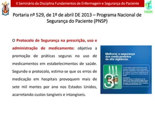 II Seminário da Disciplina Fundamentos de Enfermagem e Segurança do Paciente
O Protocolo de Segurança na prescrição, uso e
administração de medicamento: objetiva a
promoção de práticas seguras no uso de
medicamentos em estabelecimentos de saúde.
Segundo o protocolo, estima-se que os erros de
medicação em hospitais provoquem mais de
sete mil mortes por ano nos Estados Unidos,
acarretando custos tangíveis e intangíveis.
Portaria nº 529, de 1º de abril DE 2013 – Programa Nacional de
Segurança do Paciente (PNSP)
 