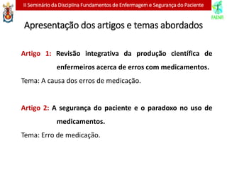 II Seminário da Disciplina Fundamentos de Enfermagem e Segurança do Paciente
Apresentação dos artigos e temas abordados
Artigo 1: Revisão integrativa da produção científica de
enfermeiros acerca de erros com medicamentos.
Tema: A causa dos erros de medicação.
Artigo 2: A segurança do paciente e o paradoxo no uso de
medicamentos.
Tema: Erro de medicação.
 