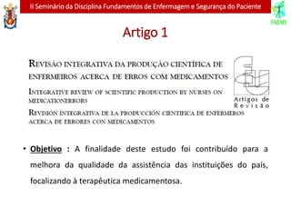 II Seminário da Disciplina Fundamentos de Enfermagem e Segurança do Paciente
Artigo 1
• Objetivo : A finalidade deste estudo foi contribuído para a
melhora da qualidade da assistência das instituições do país,
focalizando à terapêutica medicamentosa.
 