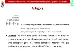 II Seminário da Disciplina Fundamentos de Enfermagem e Segurança do Paciente
Artigo 2
• Objetivo : O artigo tem como finalidade identificar os tipos de
erros e a frequência que eles ocorrem. Assim, os enfermeiros tem
uma percepção geral das falhas cometidas, fazendo com que
melhorem suas técnicas, sempre beneficiando o paciente.
 