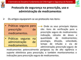 II Seminário da Disciplina Fundamentos de Enfermagem e Segurança do Paciente
 Os artigos equiparam-se ao protocolo nos itens:
• Práticas seguras na
administração de
medicamentos.
Onde os seus principais tópicos
são: itens de verificação para a
prescrição segura de medicamento;
indicação, cálculos de doses e
quantidade de medicamentos;
posologia, diluição, velocidade,
tempo de infusão e via de
administração; prescrição segura de
medicamentos potencialmente perigosos ou de alta vigilância e
suporte eletrônico para prescrição; e também monitoramentos e
indicações para prescrição segura de medicamentos.
• Práticas seguras para
prescrição de
medicamentos.
Protocolo de segurança na prescrição, uso e
administração de medicamentos
 