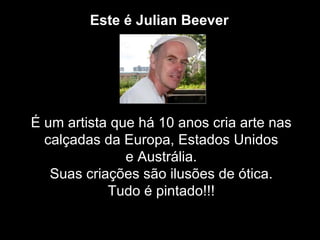 Este é Julian Beever




É um artista que há 10 anos cria arte nas
  calçadas da Europa, Estados Unidos
               e Austrália.
   Suas criações são ilusões de ótica.
            Tudo é pintado!!!
 