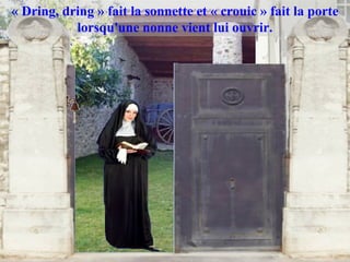 « Dring, dring » fait la sonnette et « crouic » fait la porte
           lorsqu'une nonne vient lui ouvrir.
 