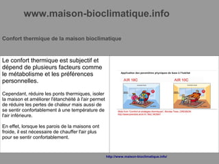 www.maison-bioclimatique.info
Confort thermique de la maison bioclimatique
Le confort thermique est subjectif et
dépend de plusieurs facteurs comme
le métabolisme et les préférences
personnelles.
Cependant, réduire les ponts thermiques, isoler
la maison et améliorer l'étanchéité à l'air permet
de réduire les pertes de chaleur mais aussi de
se sentir confortablement à une température de
l'air inférieure.
En effet, lorsque les parois de la maisons ont
froide, il est nécessaire de chauffer l'air plus
pour se sentir confortablement.
http://www.maison-bioclimatique.info/
 