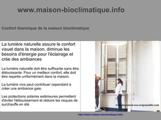 www.maison-bioclimatique.info
Confort thermique de la maison bioclimatique
La lumière naturelle assure le confort
visuel dans la maison, diminue les
besoins d'énergie pour l'éclairage et
crée des ambiances
La lumière naturelle doit être suffisante sans être
éblouissante. Pour un meilleur confort, elle doit
être repartie uniformément dans la maison.
La lumière vive peut contribuer cependant à
créer une ambiance gaie.
Les protections solaires extérieures permettent
d'éviter l'éblouissement et réduire les risques de
surchauffe en été
http://www.maison-bioclimatique.info/
 