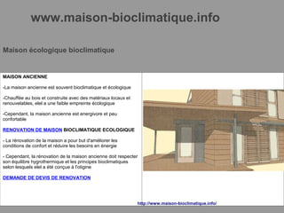 www.maison-bioclimatique.info
Maison écologique bioclimatique
MAISON ANCIENNE
-La maison ancienne est souvent bioclimatique et écologique
-Chauffée au bois et construite avec des matériaux locaux et
renouvelables, elel a une faible empreinte écologique
-Cependant, la maison ancienne est energivore et peu
confortable
RENOVATION DE MAISON BIOCLIMATIQUE ECOLOGIQUE
- La rénovation de la maison a pour but d'améliorer les
conditions de confort et réduire les besoins en énergie
- Cependant, la rénovation de la maison ancienne doit respecter
son équilibre hygrothermique et les principes bioclimatiques
selon lesquels elel a été conçue à l'otigine
DEMANDE DE DEVIS DE RENOVATION
http://www.maison-bioclimatique.info/
 