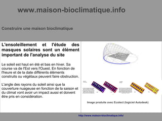 www.maison-bioclimatique.info
Construire une maison bioclimatique
L'ensoleillement et l'étude des
masques solaires sont un élément
important de l'analyse du site
Le soleil est haut en été et bas en hiver. Sa
course va de l'Est vers l'Ouest. En fonction de
l'heure et de la date différents éléments
construits ou végétaux peuvent faire obstruction.
L'angle des rayons du soleil ainsi que la
couverture nuageuse en fonction de la saison et
du climat vont avoir un impact aussi et doivent
être pris en considération.
Image produite avec Ecotect (logiciel Autodesk)
http://www.maison-bioclimatique.info/
 