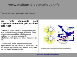 www.maison-bioclimatique.info
Construire une maison bioclimatique
Les vents dominants sont
largement déterminés par le climat
et le relief.
En été et en hiver les vents dominants peuvent
avoir une direction dominante différente. Cette
caractéristique peut être utilisée pour se
protéger en hiver et encourager le
rafraîchissement grâce aux brises nocturnes en
été.
Constructions, relief, végétation modifient
également la direction des vents dominants. Ces
éléments environnementaux doivent être pris en
compte dans l'analyse du site.
Image produite avec Ecotect (logiciel Autodesk)
http://www.maison-bioclimatique.info/
 