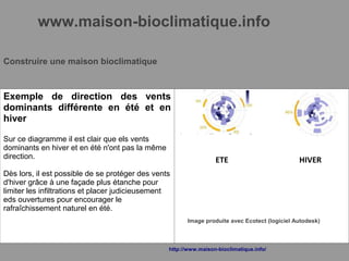 www.maison-bioclimatique.info
Construire une maison bioclimatique
Exemple de direction des vents
dominants différente en été et en
hiver
Sur ce diagramme il est clair que els vents
dominants en hiver et en été n'ont pas la même
direction.
Dès lors, il est possible de se protéger des vents
d'hiver grâce à une façade plus étanche pour
limiter les infiltrations et placer judicieusement
eds ouvertures pour encourager le
rafraîchissement naturel en été.
ETE HIVER
Image produite avec Ecotect (logiciel Autodesk)
http://www.maison-bioclimatique.info/
 