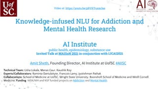 Video at: https://youtu.be/pRUXTuxm3as
Knowledge-infused NLU for Addiction and
Mental Health Research
AI Institute
public health, epidemiology, substance use
Invited Talk at MAISoN 2021 in conjunction with IJCAI2021
Amit Sheth, Founding Director, AI Institute at UofSC #AIISC
Technical Team: Usha Lokala, Manas Gaur, Kaushik Roy
Experts/Collaborators: Raminta Daniulaityte, Francois Lamy, Jyotishman Pathak
Collaborations: School of Medicine at UofSC, Wright State University, Boonshoft School of Medicine and Weill Cornell
Medicine. Funding: NIDA/NIH and NSF funded projects on Addiction and Mental Health.
 