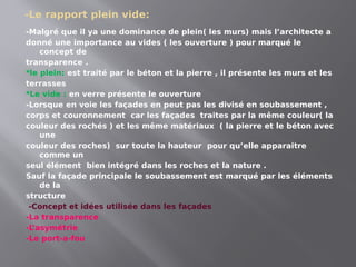 -Le rapport plein vide:
-Malgré que il ya une dominance de plein( les murs) mais l’architecte a
donné une importance au vides ( les ouverture ) pour marqué le
concept de
transparence .
*le plein: est traité par le béton et la pierre , il présente les murs et les
terrasses
*Le vide : en verre présente le ouverture
-Lorsque en voie les façades en peut pas les divisé en soubassement ,
corps et couronnement car les façades traites par la même couleur( la
couleur des rochés ) et les même matériaux ( la pierre et le béton avec
une
couleur des roches) sur toute la hauteur pour qu’elle apparaitre
comme un
seul élément bien intégré dans les roches et la nature .
Sauf la façade principale le soubassement est marqué par les éléments
de la
structure
-Concept et idées utilisée dans les façades
-La transparence
-L
’asymétrie
-Le port-a-fou
 