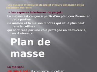 - Les espaces intérieures de projet et leurs dimension et les
dimension des bais:
- Les espaces intérieures de projet :
La maison est conçue à partir d'un plan cruciforme, en
deux parties
(la maison et la maison d’hôtes qui situé plus haut
dans la colline)
qui sont relie par une voie protégée en demi-cercle,
sur 4 niveaux.
La maison:
Plan de
masse
 