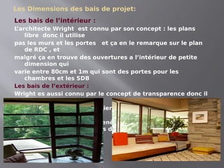 Les Dimensions des bais de projet:
Les bais de l’intérieur :
L
’architecte Wright est connu par son concept : les plans
libre donc il utilise
pas les murs et les portes et ça en le remarque sur le plan
de RDC , et
malgré ça en trouve des ouvertures a l’intérieur de petite
dimension qui
varie entre 80cm et 1m qui sont des portes pour les
chambres et les SDB
Les bais de l’extérieur :
Wright es aussi connu par le concept de transparence donc il
utilise ses
grandes ouvertures pour relier l’extérieur avec l’intérieur
ces ouvertures
c’est des fenêtres , portes fenêtres et des fenêtres
coulissantes des grandes dimensions qui varie entre 2m
jusqu’au 7m
 