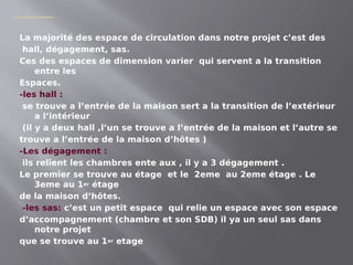 Les espaces de circulation
La majorité des espace de circulation dans notre projet c’est des
hall, dégagement, sas.
Ces des espaces de dimension varier qui servent a la transition
entre les
Espaces.
-les hall :
se trouve a l’entrée de la maison sert a la transition de l’extérieur
a l’intérieur
(il y a deux hall ,l’un se trouve a l’entrée de la maison et l’autre se
trouve a l’entrée de la maison d’hôtes )
-Les dégagement :
ils relient les chambres ente aux , il y a 3 dégagement .
Le premier se trouve au étage et le 2eme au 2eme étage . Le
3eme au 1er étage
de la maison d’hôtes.
-les sas: c’est un petit espace qui relie un espace avec son espace
d’accompagnement (chambre et son SDB) il ya un seul sas dans
notre projet
que se trouve au 1er etage
 