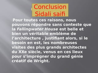 Conclusion
Pour toutes ces raisons, nous
pouvons répondre sans conteste que
la Fallingwater House est belle et
bien un véritable emblème de
l’architecture , justifiant alors, si le
besoin en est, les nombreuses
visites des plus grands architectes
du XXe siècle, venus en ces lieux
pour s’imprégner du grand génie
créatif de Wright.
Conclusion
Sidali saifi
 