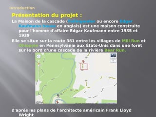 Introduction
Présentation du projet :
La Maison de la cascade (Fallingwater ou encore Edgar
Kaufmann house en anglais) est une maison construite
pour l'homme d'affaire Edgar Kaufmann entre 1935 et
1939
Elle se situe sur la route 381 entre les villages de Mill Run et
Ohiopyle en Pennsylvanie aux États-Unis dans une forêt
sur le bord d’une cascade de la rivière Bear Run.
d'après les plans de l'architecte américain Frank Lloyd
Wright
 