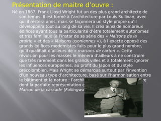 Présentation de maitre d’ouvre :
Né en 1867, Frank Lloyd Wright fut un des plus grand architecte de
son temps. Il est formé à l’architecture par Louis Sullivan, avec
qui il restera amis, mais se façonnera un style propre qu’il
développera tout au long de sa vie. Il créa ainsi de nombreux
édifices ayant tous la particularité d’être totalement autonomes
et très familiaux (à l’instar de sa série des « Maisons de la
prairie » et des « Maisons usoniennes »), à l’exacte opposé des
grands édifices modernistes faits pour le plus grand nombre,
qu’il qualifiait d’ailleurs de « maisons de carton ». Cette
révulsion pour les masses le mènera d’ailleurs à ne construire
que très rarement dans les grands villes et à totalement ignorer
les influences européenes, au profit du Japon et du style
précolombien. Mais Wright se démarqua surtout par l’invention
d’un nouveau type d’architecture, basé sur l’harmonisation entre
le bâtiment et la nature : l’architecture organique. Architecture
dont la parfaite représentation est, selon l’avis commun, la
Maison de la cascade (Fallingwater House, en anglais).
 