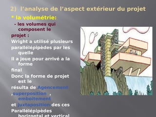 2) l’analyse de l’aspect extérieur du projet
* la volumétrie:
- les volumes qui
composent le
projet :
Wright a utilisé plusieurs
parallélépipèdes par les
quelle
Il a joue pour arrivé a la
forme
final
Donc la forme de projet
est le
résulta de Agencement
,superposition ,
emboitement
et juxtaposition des ces
Parallélépipèdes
 