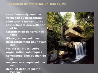 - comment ils ont formé un seul objet?
ces volumes dynamique
verticaux ou horizontaux
structure la maison toute
respectant la dénivellation
et la
stratification de terrain le
faite
d’intégrer ses volumes
horizontalement pour avoir
des
terrasses larges, cette
organisation volumiques
correspond bien au plan de
la
maison car chaque volume
se
défini et définira même
l’espace
 