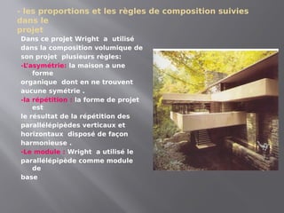 - les proportions et les règles de composition suivies
dans le
projet
Dans ce projet Wright a utilisé
dans la composition volumique de
son projet plusieurs règles:
-L
’asymétrie: la maison a une
forme
organique dont en ne trouvent
aucune symétrie .
-la répétition : la forme de projet
est
le résultat de la répétition des
parallélépipèdes verticaux et
horizontaux disposé de façon
harmonieuse .
-Le module : Wright a utilisé le
parallélépipède comme module
de
base
 