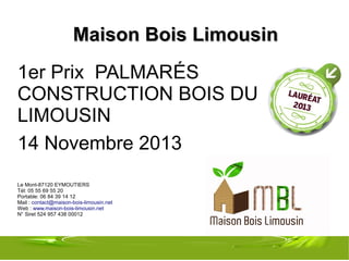 Maison Bois Limousin
1er Prix PALMARÉS
CONSTRUCTION BOIS DU
LIMOUSIN
14 Novembre 2013
Le Mont-87120 EYMOUTIERS
Tél: 05 55 69 55 20
Portable: 06 84 39 14 12
Mail : contact@maison-bois-limousin.net
Web : www.maison-bois-limousin.net
N° Siret 524 957 438 00012

 