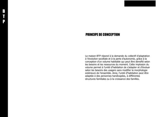 PRINCIPE DE CONCEPTION B T P La maison BTP répond à la demande du collectif d’adaptation à l’évolution sociétale et à la perte d’autonomie, grâce à la conception d’un volume habitable qui peut être densifié selon les besoins et les ressources du moment. Cette implosion du volume permet à l’unité d’habitation de s’adapter et d’évoluer selon les besoins des usagers sans modifier la morphologie extérieure de l’ensemble. Ainsi, l’unité d’habitation peut être adaptée à des personnes handicapées, à différentes structures familiales ou à la croissance des familles .  