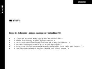 LES  ATTENTES « …l’objet est la mise en œuvre d’un projet d’auto-construction. » « Réduire drastiquement le coût d’accès au logement » « Prendre en compte l’évolution sociétale telle que la perte d’autonomie… » « Disposer d’espace pour créer sa propre activité économique. » « Utilisation de matières premières facilement transformables (terre, paille, bois, chanvre,…) » « Enfin, la prise en compte technique du principe de la maison passive… »   Propos tiré du document « Innovons ensemble » du 2 mai au 5 juin 2007  B T P INTRODUCTION 