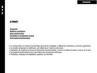 Économie Matières premières Auto-construction Flexibilité et évolutivité spatial Conception bioclimatique La construction en bande (horizontale) permet de s’adapter à différents contextes ou terrains potentiels. La échelle artisanale du bâtiment, est idéale pour l’auto construction. Utilisation de matières premières facilement transformables, comme la botte de paille, la terre et le bois. Conception bioclimatique pour permettre des économies d’énergie. Flexibilité, évolution et adaptation spatiale aux familles.    B T P INTRODUCTION LE PROJET 