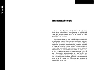 STRATEGIE ECONOMIQUE B T P Le choix de l’échelle artisanale du bâtiment, est idéale pour l’auto construction ; ceci permet de profiter de l’aide des familles bénéficiaires et de baisser le coût global de l’intervention.    La proposition tente en effet de réduire au maximum les coûts de main d’œuvre et de matériaux, tout en utilisant les ressources locales et des matières premières facilement transformables, comme la botte de paille, la terre et le bois. Il s’agit de matières bon marché qui permettent une mise en oeuvre facile et l’intervention de personnel non qualifié. Le projet vise, en plus, à permettre des économies d’énergie, grâce à une conception bioclimatique et au choix de techniques et de matériaux adaptés : orientation plein sud, une enveloppe de botte de paille, des enduits de terre et de la chaux, des éléments pour stocker la chaleur,une serre, etc .   