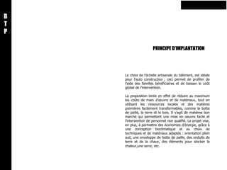 PRINCIPE D’IMPLANTATION B T P Le choix de l’échelle artisanale du bâtiment, est idéale pour l’auto construction ; ceci permet de profiter de l’aide des familles bénéficiaires et de baisser le coût global de l’intervention.    La proposition tente en effet de réduire au maximum les coûts de main d’œuvre et de matériaux, tout en utilisant les ressources locales et des matières premières facilement transformables, comme la botte de paille, la terre et le bois. Il s’agit de matières bon marché qui permettent une mise en oeuvre facile et l’intervention de personnel non qualifié. Le projet vise, en plus, à permettre des économies d’énergie, grâce à une conception bioclimatique et au choix de techniques et de matériaux adaptés : orientation plein sud, une enveloppe de botte de paille, des enduits de terre et de la chaux, des éléments pour stocker la chaleur,une serre, etc .   
