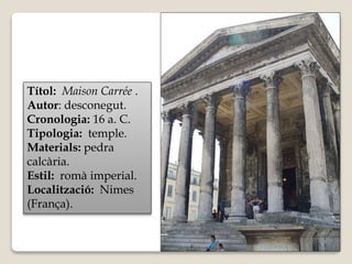 Títol: Maison Carrée . 
Autor: desconegut. 
Cronologia: 16 a. C. 
Tipologia: temple. 
Materials: pedra 
calcària. 
Estil: romà imperial. 
Localització: Nimes 
(França). 
 
