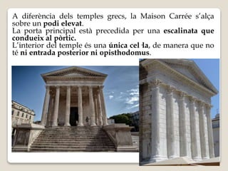 A diferència dels temples grecs, la Maison Carrée s’alça 
sobre un podi elevat. 
La porta principal està precedida per una escalinata que 
condueix al pòrtic. 
L’interior del temple és una única cel·la, de manera que no 
té ni entrada posterior ni opisthodomus. 
 