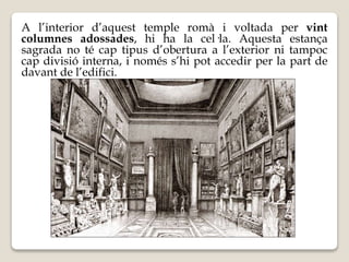 A l’interior d’aquest temple romà i voltada per vint 
columnes adossades, hi ha la cel·la. Aquesta estança 
sagrada no té cap tipus d’obertura a l’exterior ni tampoc 
cap divisió interna, i només s’hi pot accedir per la part de 
davant de l’edifici. 
 