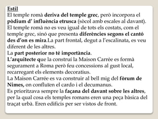 Estil 
El temple romà deriva del temple grec, però incorpora el 
pòdium d’ influència etrusca (sòcol amb escales al davant). 
El temple romà no es veu igual de tots els costats, com el 
temple grec, sinó que presenta diferències segons el cantó 
des d’on es mira.La part frontal, degut a l’escalinata, es veu 
diferent de les altres. 
La part posterior no té importància. 
L’arquitecte que la construí la Maison Carrée es formà 
segurament a Roma però feu concessions al gust local, 
recarregant els elements decoratius. 
La Maison Carrée es va construir al bell mig del fòrum de 
Nimes, on confluïen el cardo i el decumanus. 
Es prioritzava sempre la façana del davant sobre les altres, 
per la qual cosa els temples romans eren una peça bàsica del 
traçat urbà. Eren edificis per ser vistos de front. 
 