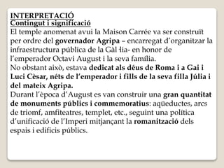 INTERPRETACIÓ 
Contingut i significació 
El temple anomenat avui la Maison Carrée va ser construït 
per ordre del governador Agripa – encarregat d’organitzar la 
infraestructura pública de la Gàl·lia- en honor de 
l’emperador Octavi August i la seva família. 
No obstant això, estava dedicat als déus de Roma i a Gai i 
Luci Cèsar, néts de l’emperador i fills de la seva filla Júlia i 
del mateix Agripa. 
Durant l’època d’August es van construir una gran quantitat 
de monuments públics i commemoratius: aqüeductes, arcs 
de triomf, amfiteatres, templet, etc., seguint una política 
d’unificació de l’Imperi mitjançant la romanització dels 
espais i edificis públics. 
 