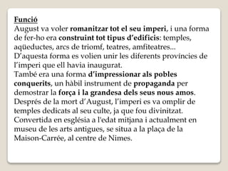 Funció 
August va voler romanitzar tot el seu imperi, i una forma 
de fer-ho era construint tot tipus d’edificis: temples, 
aqüeductes, arcs de triomf, teatres, amfiteatres... 
D’aquesta forma es volien unir les diferents províncies de 
l’imperi que ell havia inaugurat. 
També era una forma d’impressionar als pobles 
conquerits, un hàbil instrument de propaganda per 
demostrar la força i la grandesa dels seus nous amos. 
Després de la mort d’August, l’imperi es va omplir de 
temples dedicats al seu culte, ja que fou divinitzat. 
Convertida en església a l'edat mitjana i actualment en 
museu de les arts antigues, se situa a la plaça de la 
Maison-Carrée, al centre de Nimes. 
 