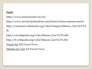 Fonts: 
http://www.maisoncarree.eu/en/ 
http://www.sacred-destinations.com/france/nimes-maison-carree1 
http://commons.wikimedia.org/wiki/Category:Maison_Carr%C3%A 
9e 
http://ca.wikipedia.org/wiki/Maison_Carr%C3%A9e 
http://fr.wikipedia.org/wiki/Maison_Carr%C3%A9e 
Visual Art. Ed Vicens Vives 
Història de l’Art. Ed Vicens Vives 
