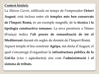 Context històric 
La Maison Carrée, edificada en temps de l’emperador Octavi 
August, està inclosa entre els temples més ben conservats 
de l’Imperi Romà, és un exemple magnífic de la tècnica i la 
tipologia constructiva romanes. La seva presència a Nimes 
(França) indica l’alt procés de romanització de tot el 
Mediterrani durant els segles de domini de l’Imperi Romà. 
Aquest temple el feu construir Agripa, mà dreta d’August, el 
qual s’encarregà d’organitzar la infrastructura pública de la 
Gàl-lia (vies i aqüeductes) així com l’administració i el 
sistema de tributs. 
 