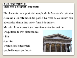 ANÀLISI FORMAL 
Elements de suport i suportats 
Els elements de suport del temple de la Maison Carrée són 
els murs i les columnes del pòrtic. La resta de columnes són 
adossades al mur i no tenen funció de suport. 
Murs i columnes sostenen un entaulament format per: 
-Arquitrau de tres platabandes 
- Fris 
-Cornisa 
-Frontó sense decoració 
(probablement perduda) 
 