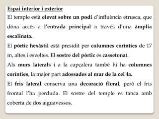 Espai interior i exterior 
El temple està elevat sobre un podi d’influència etrusca, que 
dóna accés a l’entrada principal a través d’una àmplia 
escalinata. 
El pòrtic hexàstil està presidit per columnes corínties de 17 
m, altes i esveltes. El sostre del pòrtic és cassetonat. 
Als murs laterals i a la capçalera també hi ha columnes 
corínties, la major part adossades al mur de la cel·la. 
El fris lateral conserva una decoració floral, però el fris 
frontal l’ha perduda. El sostre del temple es tanca amb 
coberta de dos aiguavessos. 
 