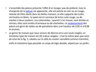 • L'ensemble des pièces présente l'effet d'un hangar; pas de plafond, mais la
charpente de la toiture est apparente, elle est peinte en noir ou en rouge,
relevée de filets dorés dans les belles maisons, et elle supporte des tuiles
vernissées en blanc. Le pavé est en carreaux de terre cuite rouge, ou de
marbre à deux couleurs. Les colonnettes , quand il s'en trouve, sont droites et
minces; elles sont ornées d'anneaux ou de clochettes. Le soubassement des
pièces est garni de nattes ou de porcelaine dans une hauteur de 0,95 m à 0,98
m environ.
• Le genre de maison que nous venons de décrire est à une seule rangée; un
troisième type de maison est dit à deux rangées : c'est le même plan que celui
de celui de la fig. 2, rabattu sur le côté du couloir considéré comme charnière;
enfin le troisième type possède un corps de logis double, séparé par un jardin.
 
