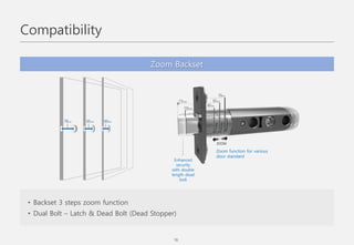 Zoom Backset
• Backset 3 steps zoom function
• Dual Bolt – Latch & Dead Bolt (Dead Stopper)
Zoom function for various
door standard
Enhanced
security
with double
length dead
bolt
Compatibility
18
 