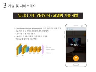 기술 및 서비스개요3
딥러닝기반영상인식/모델링기술개발
- Convolutional Neural Network(CNN) 기반 영상 인식 기술 개발
- CNN기반 인식 라이브러리 안드로이드에 탑재
- CNN기반 모델 학습 자동화
- CNN기반 인식용 고용량 인식 모델의 최적화
기술 (모델 압축 및 구조 변경)
 