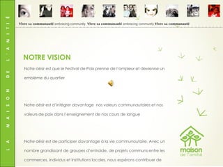L  A  M  A  I  S  O  N  D  E  L  ’  A  M  I  T  I  É Notre désir est que le Festival de Paix prenne de l’ampleur et devienne un emblème du quartier Notre désir est d’intégrer davantage  nos valeurs communautaires et nos valeurs de paix dans l’enseignement de nos cours de langue Notre désir est de participer davantage à la vie communautaire. Avec un nombre grandissant de groupes d’entraide, de projets communs entre les commerces, individus et institutions locales, nous espérons contribuer de façon significative au bien-être de notre quartier et de notre ville NOTRE VISION Vivre sa communauté  embracing community  Vivre sa communauté  embracing community  Vivre sa communauté 