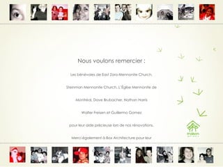 Nous voulons remercier : Les bénévoles de East Zora Mennonite Church, Steinman Mennonite Church, L’Église Mennonite de Montréal, Dave Brubacher, Nathan Harris Walter Freisen et Guillermo Gomez pour leur aide précieuse lors de nos rénovations. Merci également à Box Architecture pour leur contribution bénévole 