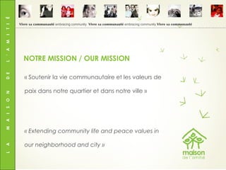 L  A  M  A  I  S  O  N  D  E  L  ’  A  M  I  T  I  É « Soutenir la vie communautaire et les valeurs de paix dans notre quartier et dans notre ville » « Extending community life and peace values in our neighborhood and city » NOTRE MISSION / OUR MISSION Vivre sa communauté  embracing community  Vivre sa communauté  embracing community  Vivre sa communauté 