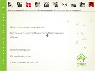 L  A  M  A  I  S  O  N  D  E  L  ’  A  M  I  T  I  É Les intervenants soutiennent les communautés immigrantes et réfugiées : Cheminement spirituel Conception du monde Vivre sa place en communauté RÉSEAU DE SOUTIEN PASTORALE RÉFUGIÉ Vivre sa communauté  embracing community  Vivre sa communauté  embracing community  Vivre sa communauté 