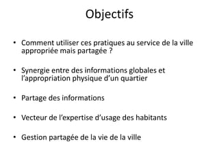 Objectifs

• Comment utiliser ces pratiques au service de la ville
  appropriée mais partagée ?

• Synergie entre des informations globales et
  l’appropriation physique d’un quartier

• Partage des informations

• Vecteur de l’expertise d’usage des habitants

• Gestion partagée de la vie de la ville
 