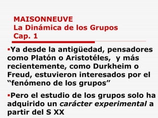 MAISONNEUVE
La Dinámica de los Grupos
Cap. 1
Ya desde la antigüedad, pensadores
como Platón o Aristotéles, y más
recientemente, como Durkheim o
Freud, estuvieron interesados por el
“fenómeno de los grupos”
Pero el estudio de los grupos solo ha
adquirido un carácter experimental a
partir del S XX
 